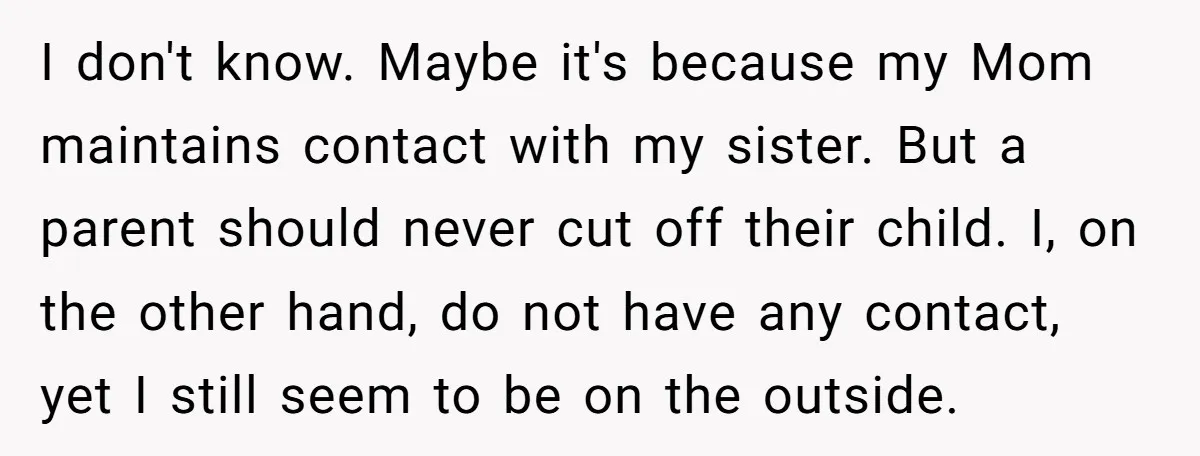 I don't know. Maybe it's because my Mom maintains contact with my sister. But a parent should never cut off their child. I, on the other hand, do not have...