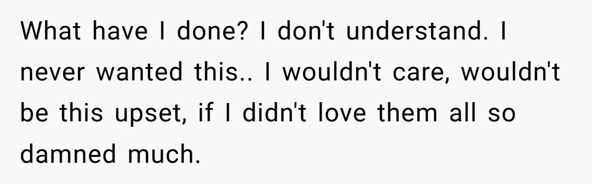 What have I done? I don't understand. I never wanted this.. I wouldn't care, wouldn't be this upset, if I didn't love them all so damned much.