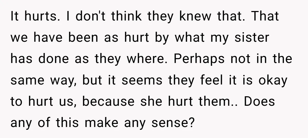 It hurts. I don't think they knew that. That we have been as hurt by what my sister has done as they where. Perhaps not in the same way, but...
