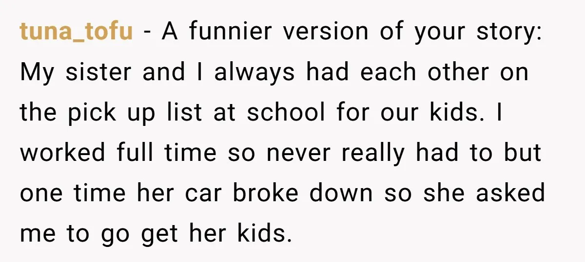 tuna_tofu − A funnier version of your story: My sister and I always had each other on the pick up list at school for our kids. I worked full time...