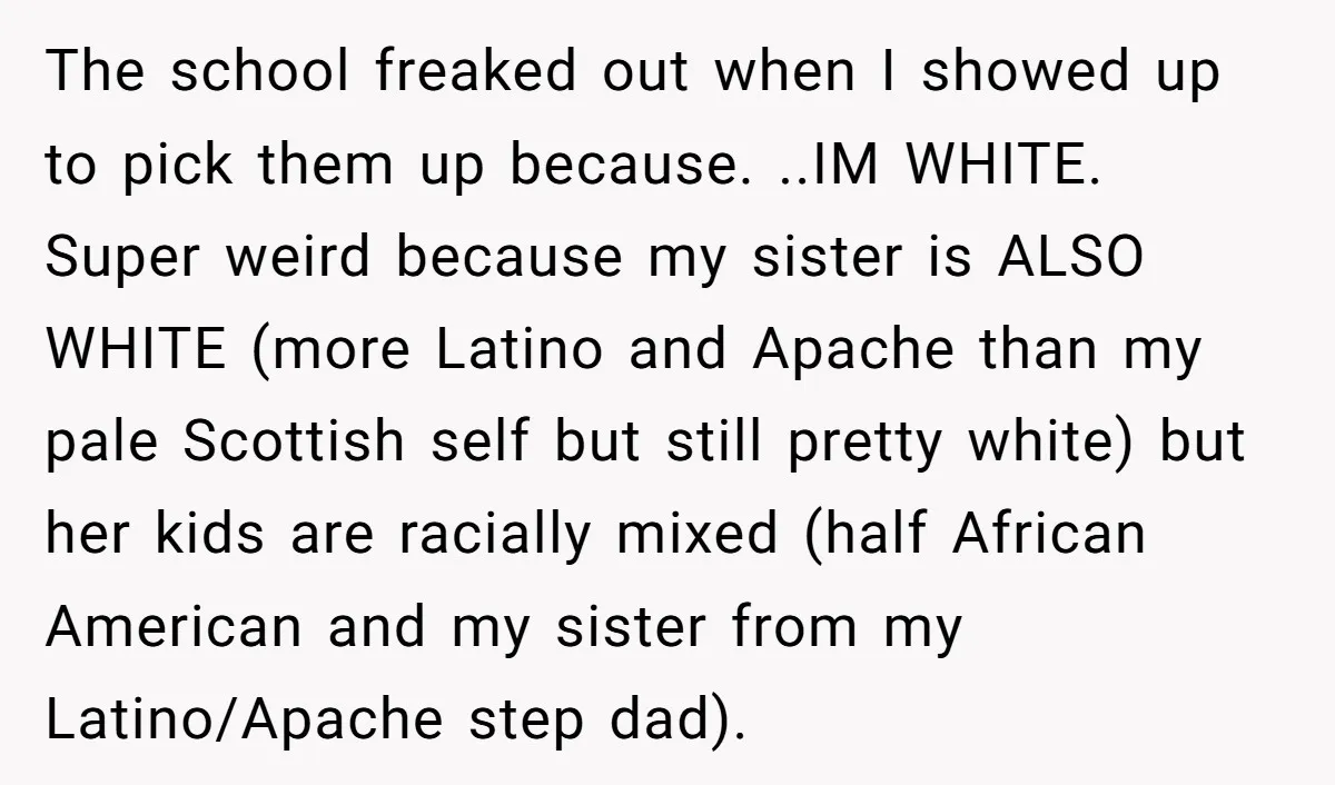 The school freaked out when I showed up to pick them up because. ..IM WHITE. Super weird because my sister is ALSO WHITE (more Latino and Apache than my pale...