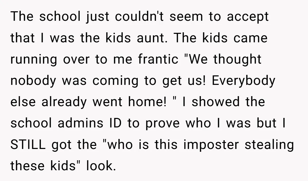 The school just couldn't seem to accept that I was the kids aunt. The kids came running over to me frantic "We thought nobody was coming to get us! Everybody...