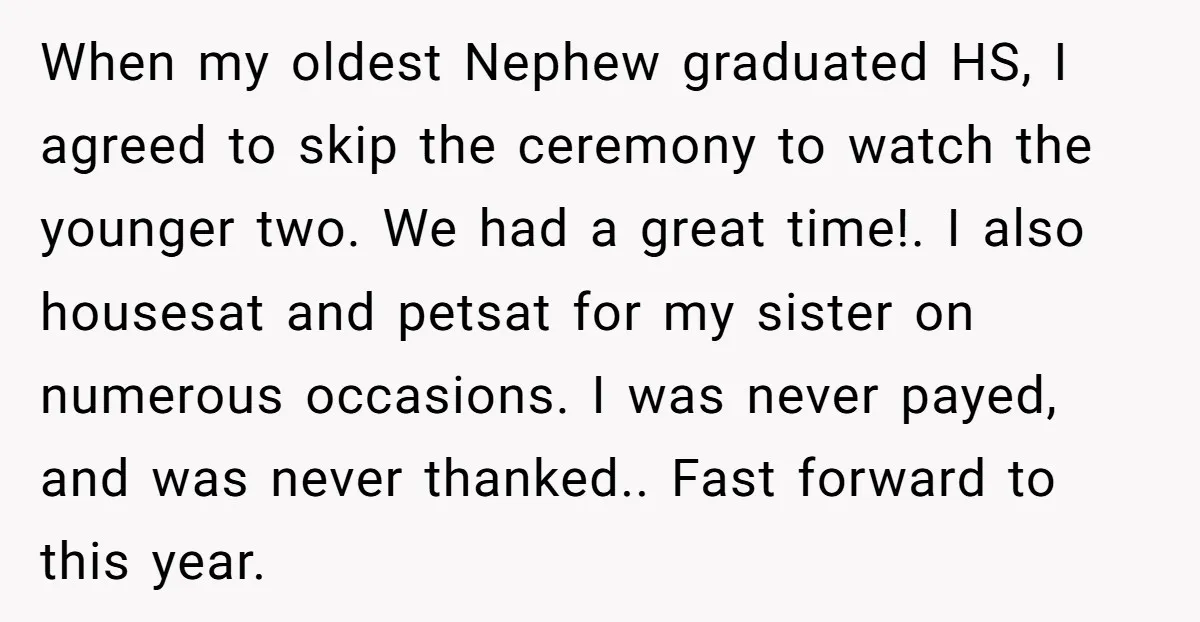 When my oldest Nephew graduated HS, I agreed to skip the ceremony to watch the younger two. We had a great time!. I also housesat and petsat for my sister...