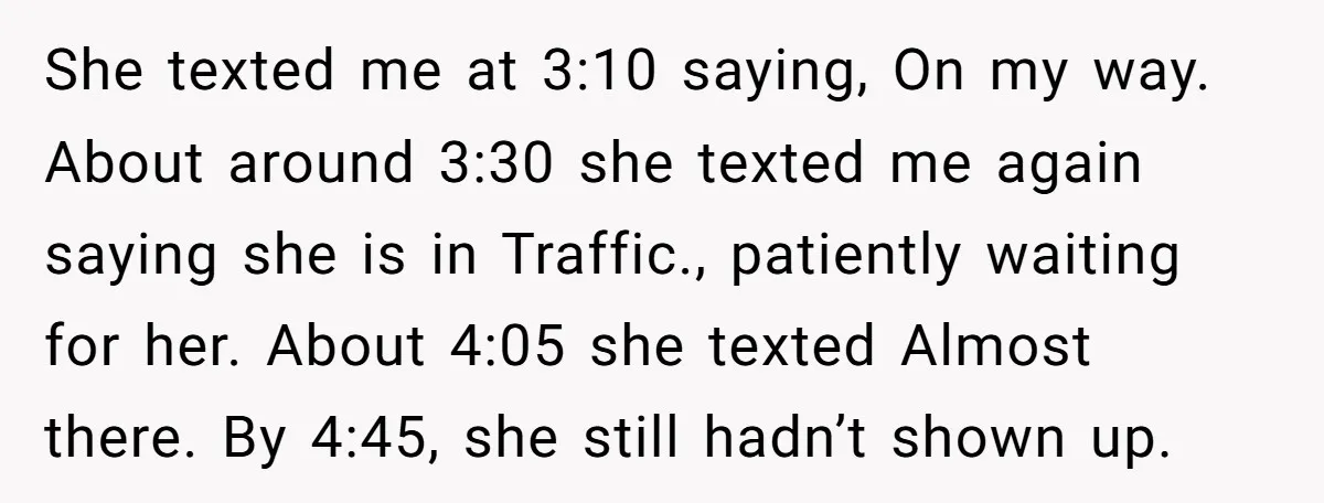 She texted me at 3:10 saying, On my way. About around 3:30 she texted me again saying she is in Traffic., patiently waiting for her. About 4:05 she texted Almost...