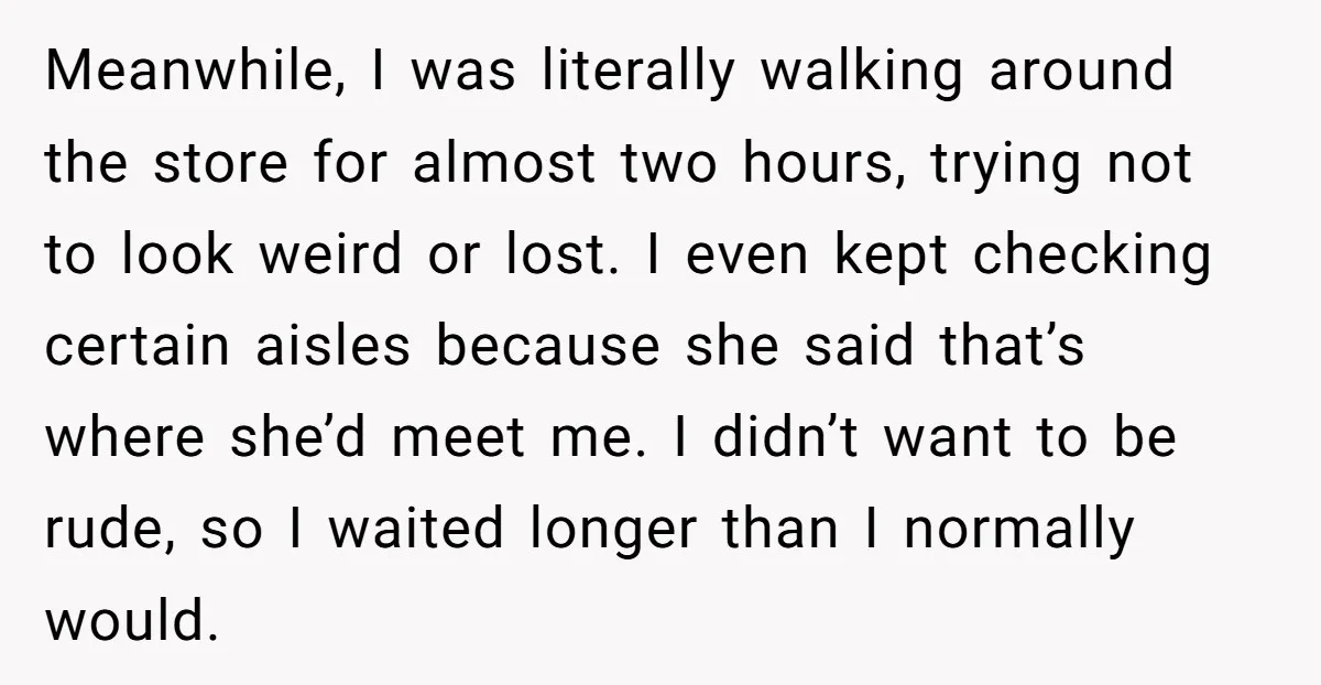 Meanwhile, I was literally walking around the store for almost two hours, trying not to look weird or lost. I even kept checking certain aisles because she said that’s where...