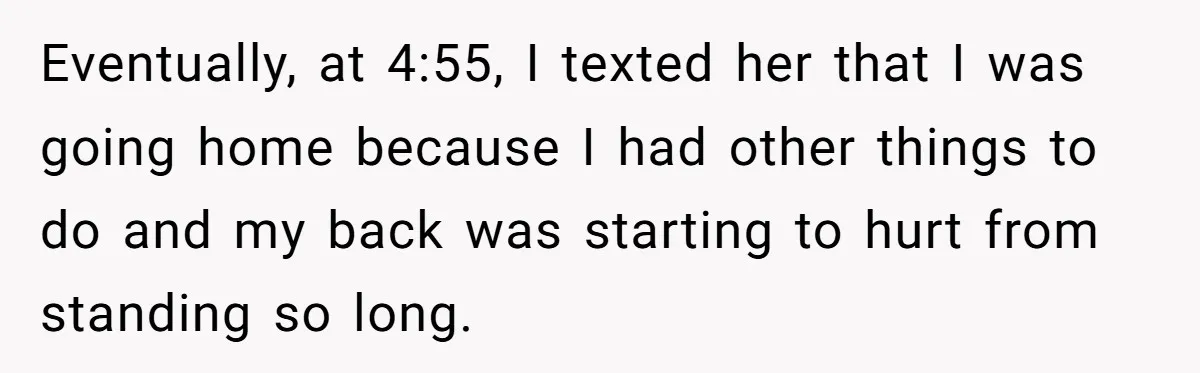 Eventually, at 4:55, I texted her that I was going home because I had other things to do and my back was starting to hurt from standing so long.
