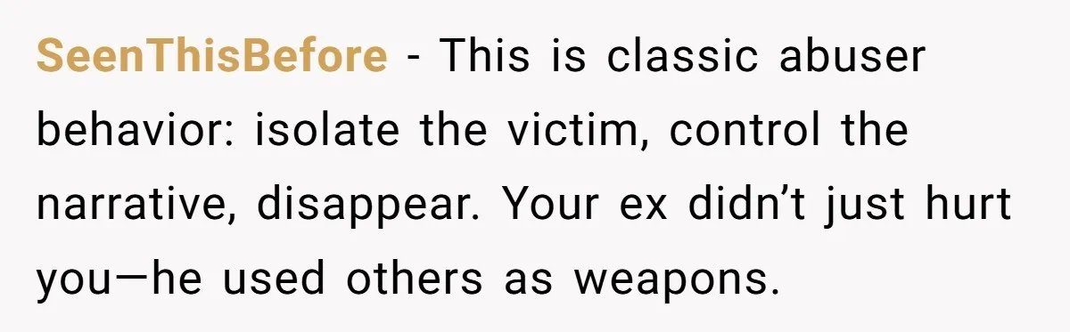 SeenThisBefore - This is classic abuser behavior: isolate the victim, control the narrative, disappear. Your ex didn’t just hurt you—he used others as weapons.
