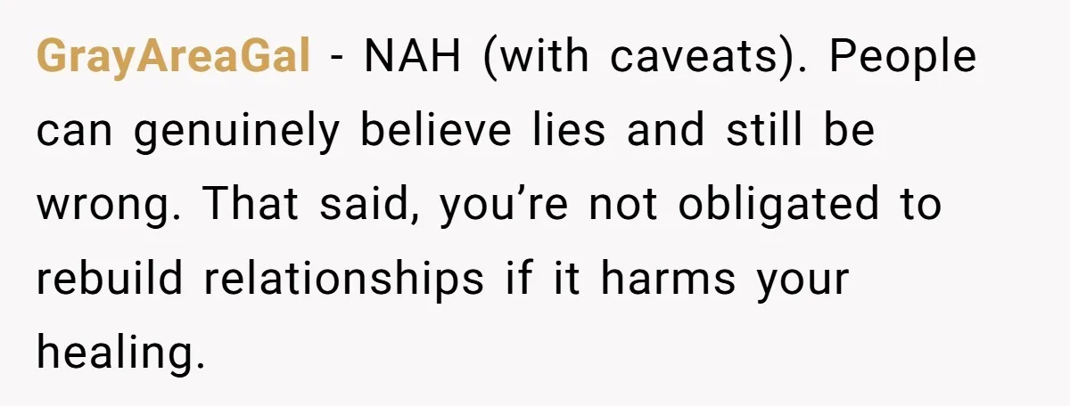 GrayAreaGal - NAH (with caveats). People can genuinely believe lies and still be wrong. That said, you’re not obligated to rebuild relationships if it harms your healing.