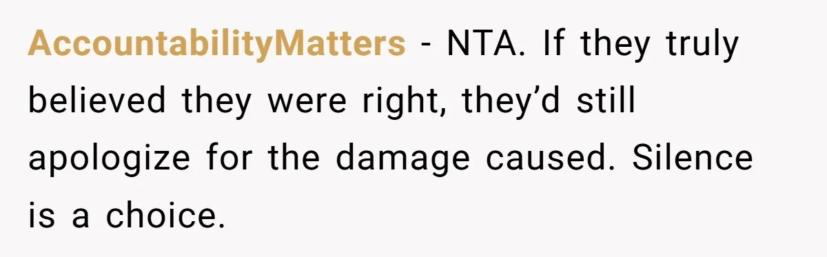 AccountabilityMatters - NTA. If they truly believed they were right, they’d still apologize for the damage caused. Silence is a choice.