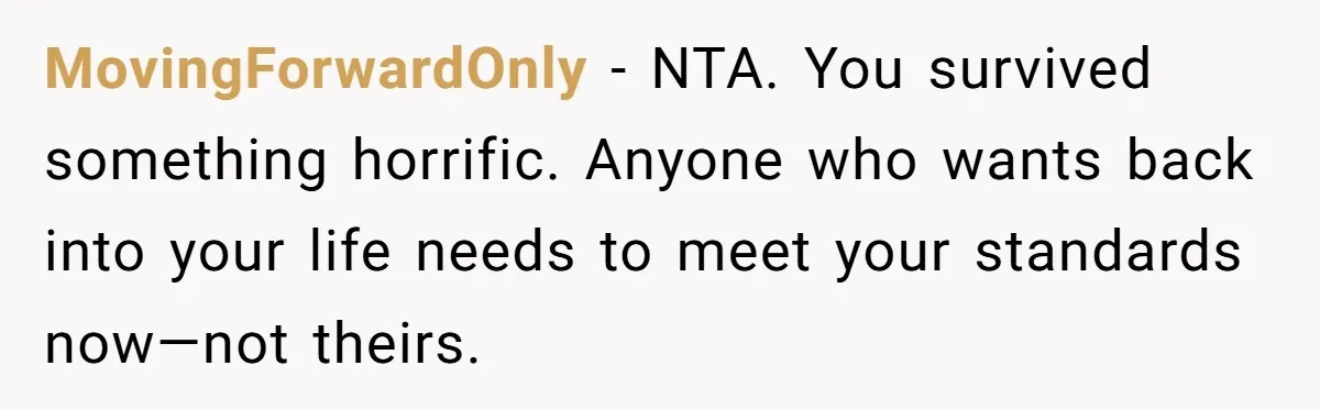 MovingForwardOnly - NTA. You survived something horrific. Anyone who wants back into your life needs to meet your standards now—not theirs.