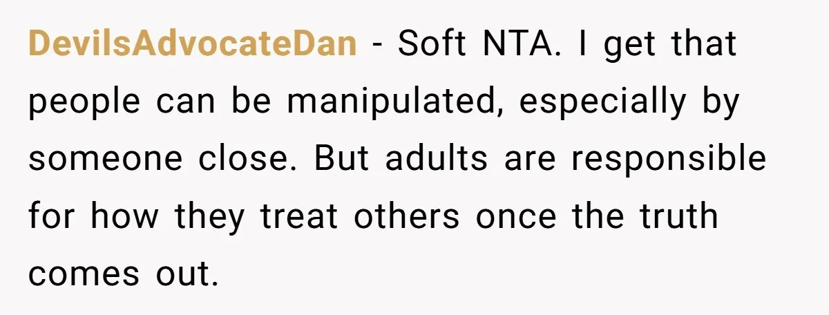 DevilsAdvocateDan - Soft NTA. I get that people can be manipulated, especially by someone close. But adults are responsible for how they treat others once the truth comes out.