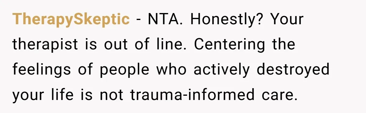 TherapySkeptic - NTA. Honestly? Your therapist is out of line. Centering the feelings of people who actively destroyed your life is not trauma-informed care.