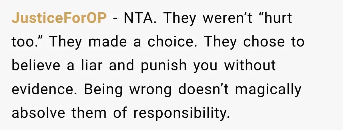 JusticeForOP - NTA. They weren’t “hurt too.” They made a choice. They chose to believe a liar and punish you without evidence. Being wrong doesn’t magically absolve them of responsibility.