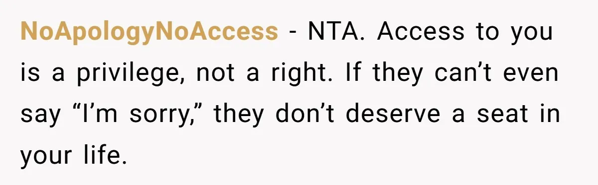 NoApologyNoAccess - NTA. Access to you is a privilege, not a right. If they can’t even say “I’m sorry,” they don’t deserve a seat in your life.