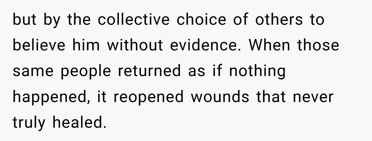 but by the collective choice of others to believe him without evidence. When those same people returned as if nothing happened, it reopened wounds that never truly healed.