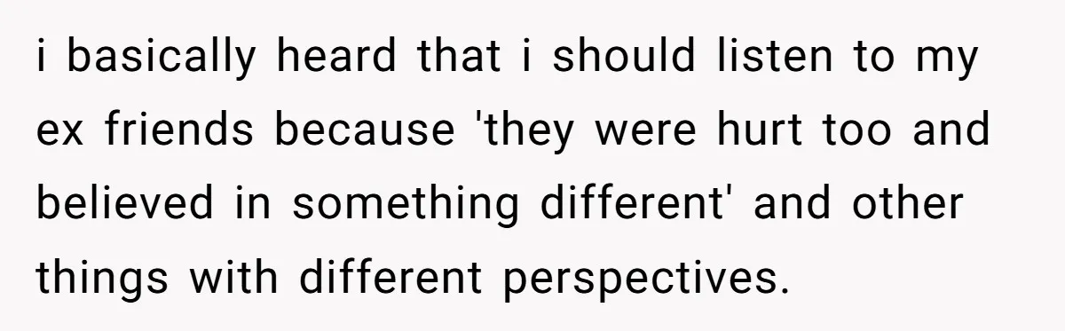 i basically heard that i should listen to my ex friends because 'they were hurt too and believed in something different' and other things with different perspectives.