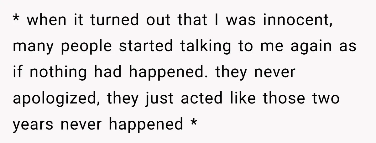 * when it turned out that I was innocent, many people started talking to me again as if nothing had happened. they never apologized, they just acted like those two...