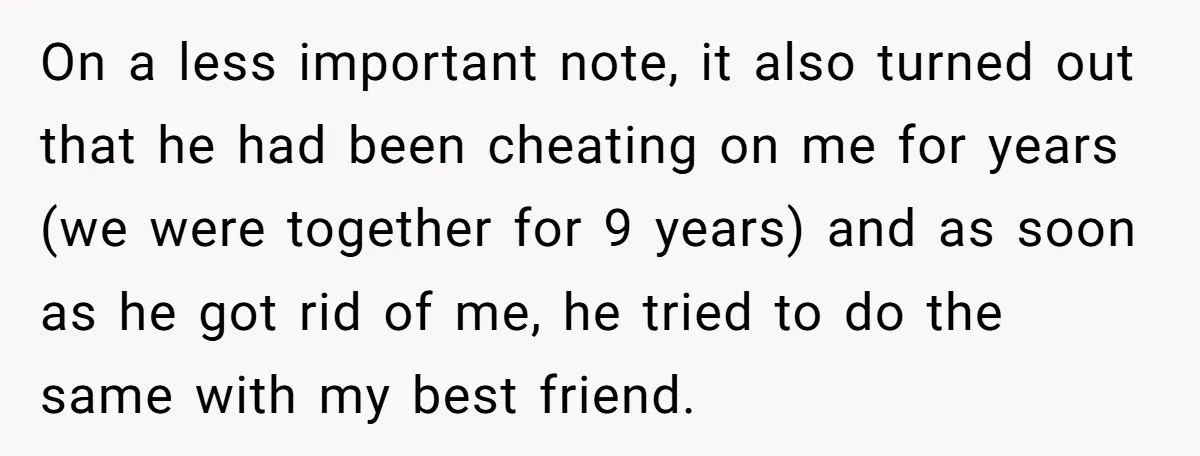 On a less important note, it also turned out that he had been cheating on me for years (we were together for 9 years) and as soon as he got...