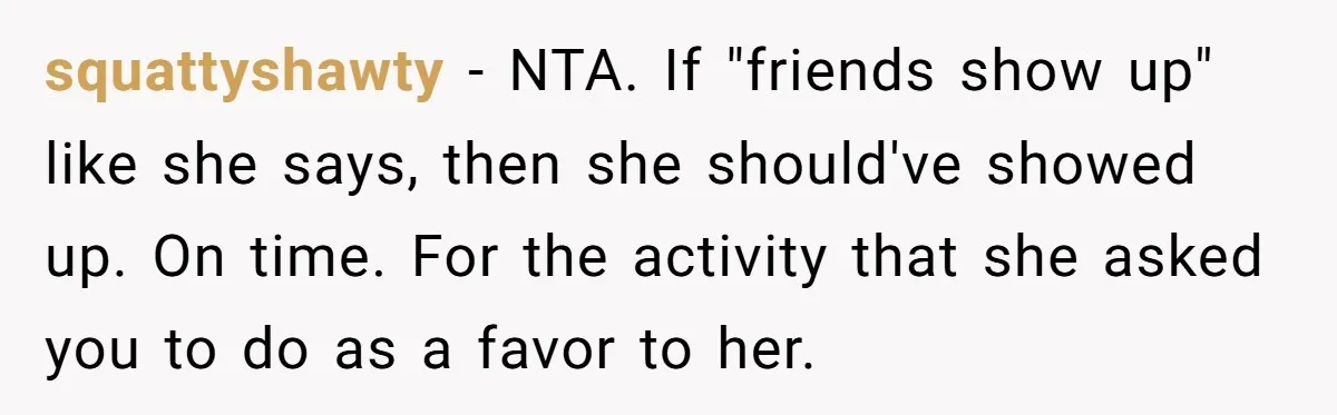 squattyshawty − NTA. If "friends show up" like she says, then she should've showed up. On time. For the activity that she asked you to do as a favor to...
