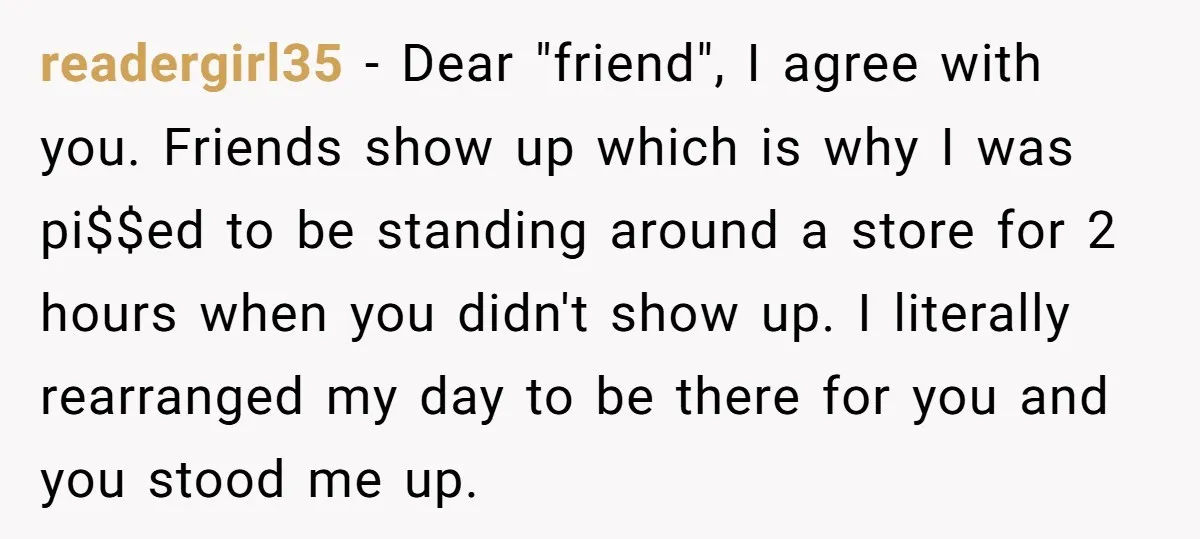 readergirl35 − Dear "friend", I agree with you. Friends show up which is why I was pi$$ed to be standing around a store for 2 hours when you didn't show...