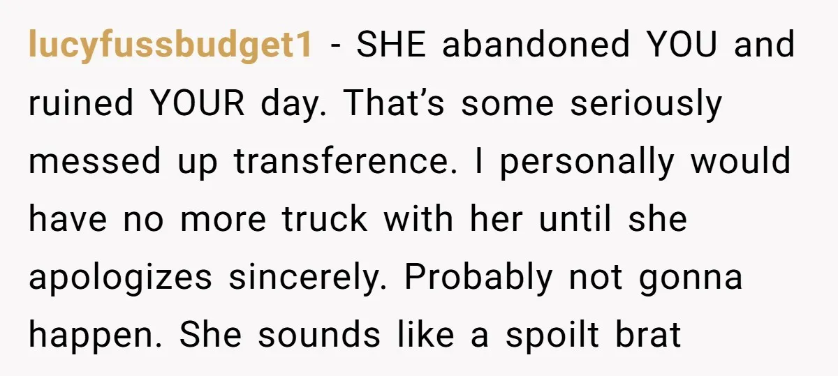 lucyfussbudget1 − SHE abandoned YOU and ruined YOUR day. That’s some seriously messed up transference. I personally would have no more truck with her until she apologizes sincerely. Probably not...