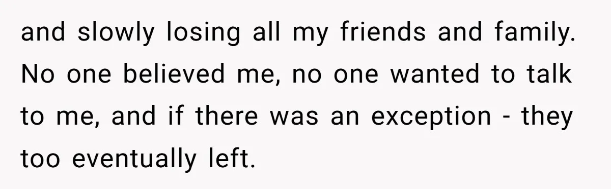 and slowly losing all my friends and family. No one believed me, no one wanted to talk to me, and if there was an exception - they too eventually left.