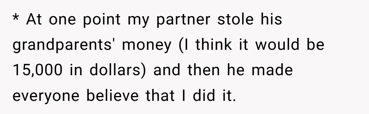 * At one point my partner stole his grandparents' money (I think it would be 15,000 in dollars) and then he made everyone believe that I did it.