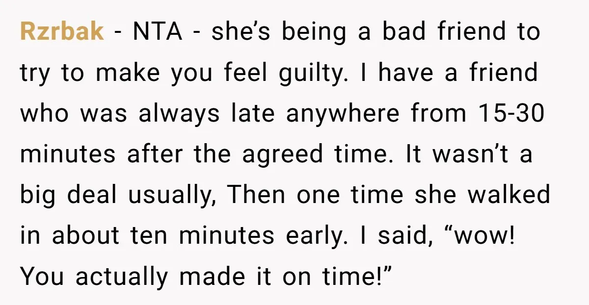 Rzrbak − NTA - she’s being a bad friend to try to make you feel guilty. I have a friend who was always late anywhere from 15-30 minutes after the...