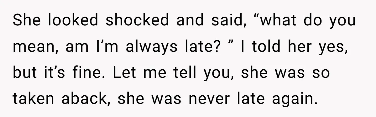 She looked shocked and said, “what do you mean, am I’m always late? ” I told her yes, but it’s fine. Let me tell you, she was so taken aback,...