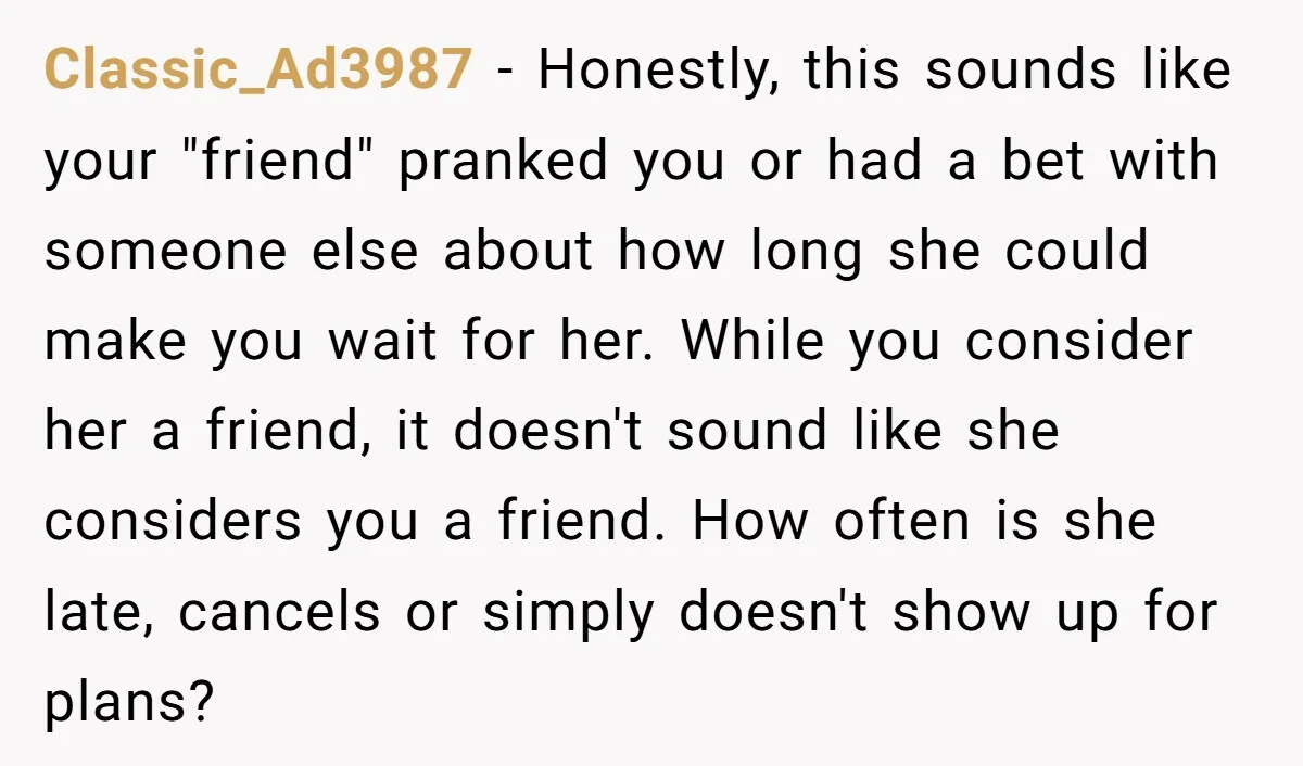Classic_Ad3987 − Honestly, this sounds like your "friend" pranked you or had a bet with someone else about how long she could make you wait for her. While you consider...