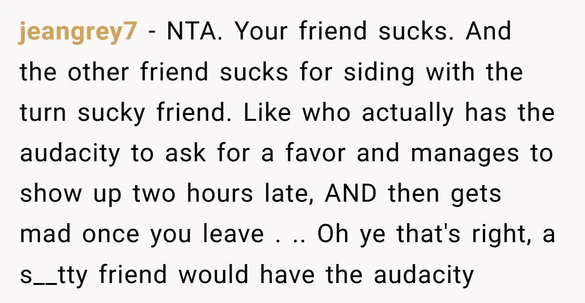 jeangrey7 − NTA. Your friend sucks. And the other friend sucks for siding with the turn sucky friend. Like who actually has the audacity to ask for a favor and...