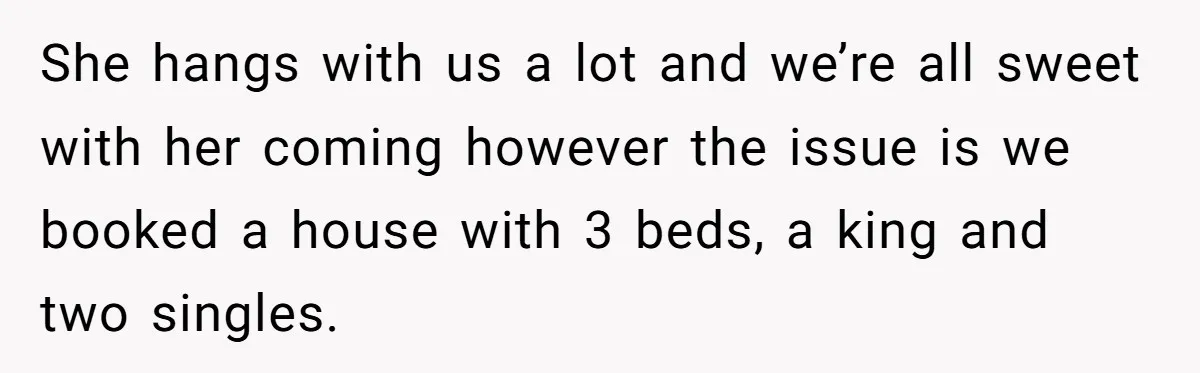 She hangs with us a lot and we’re all sweet with her coming however the issue is we booked a house with 3 beds, a king and two singles.