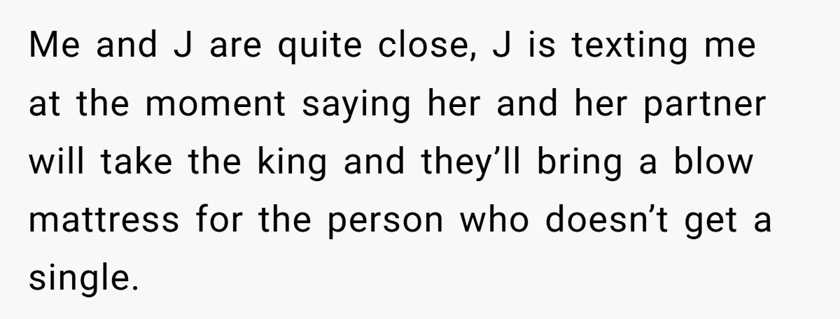 Me and J are quite close, J is texting me at the moment saying her and her partner will take the king and they’ll bring a blow mattress for the...