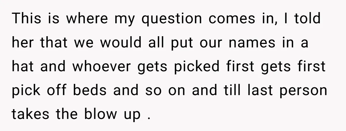 This is where my question comes in, I told her that we would all put our names in a hat and whoever gets picked first gets first pick off beds...