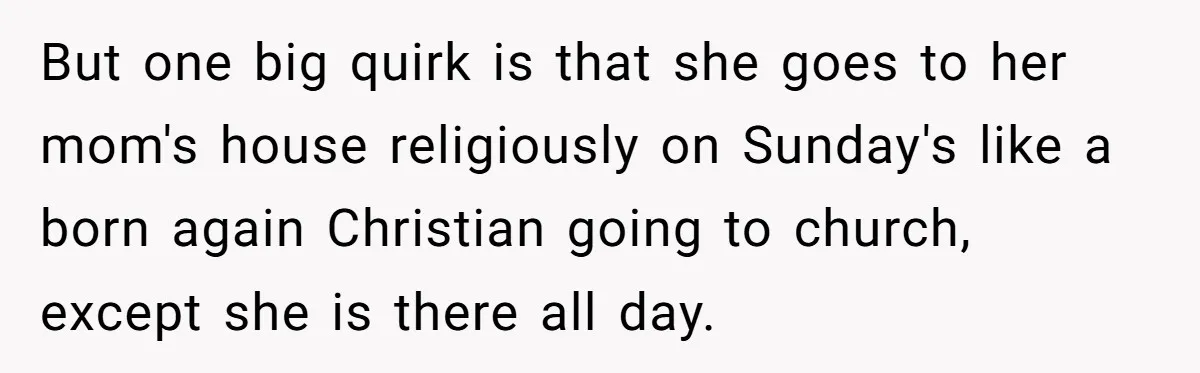 But one big quirk is that she goes to her mom's house religiously on Sunday's like a born again Christian going to church, except she is there all day.
