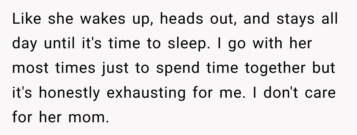Like she wakes up, heads out, and stays all day until it's time to sleep. I go with her most times just to spend time together but it's honestly exhausting...