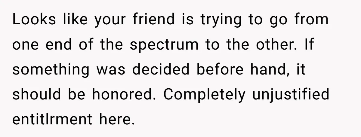 Looks like your friend is trying to go from one end of the spectrum to the other. If something was decided before hand, it should be honored. Completely unjustified entitlrment...