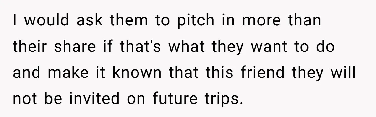 I would ask them to pitch in more than their share if that's what they want to do and make it known that this friend they will not be invited...