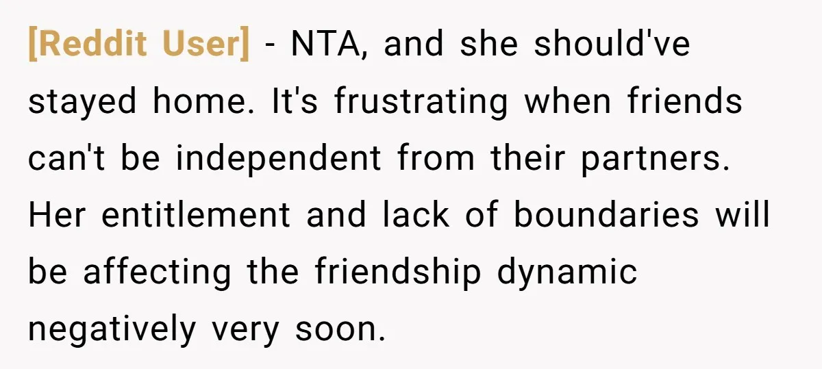 [Reddit User] − NTA, and she should've stayed home. It's frustrating when friends can't be independent from their partners. Her entitlement and lack of boundaries will be affecting the friendship...