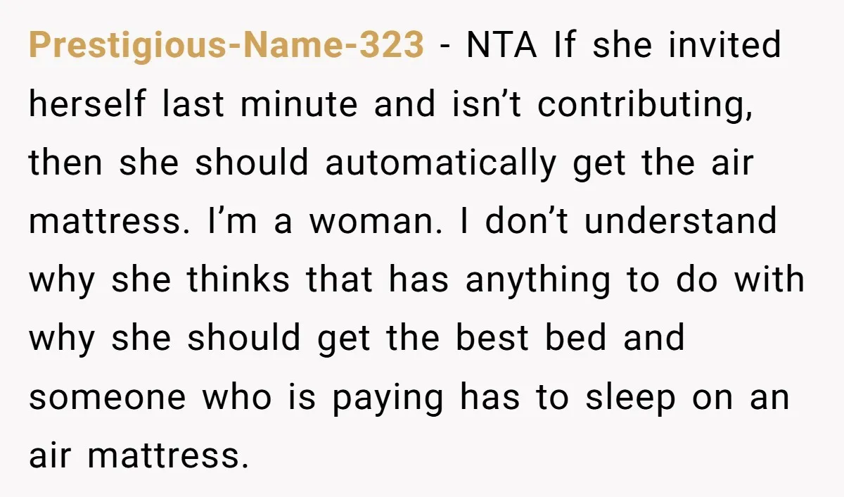 Prestigious-Name-323 − NTA If she invited herself last minute and isn’t contributing, then she should automatically get the air mattress. I’m a woman. I don’t understand why she thinks that...