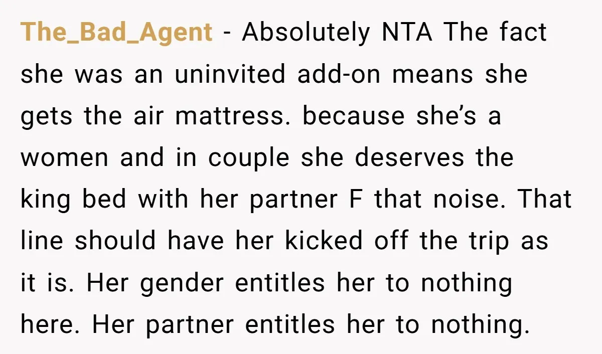 The_Bad_Agent − Absolutely NTA The fact she was an uninvited add-on means she gets the air mattress. because she’s a women and in couple she deserves the king bed with...
