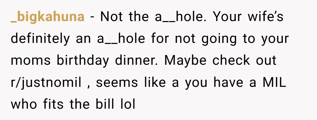 _bigkahuna − Not the a__hole. Your wife’s definitely an a__hole for not going to your moms birthday dinner. Maybe check out r/justnomil , seems like a you have a MIL...