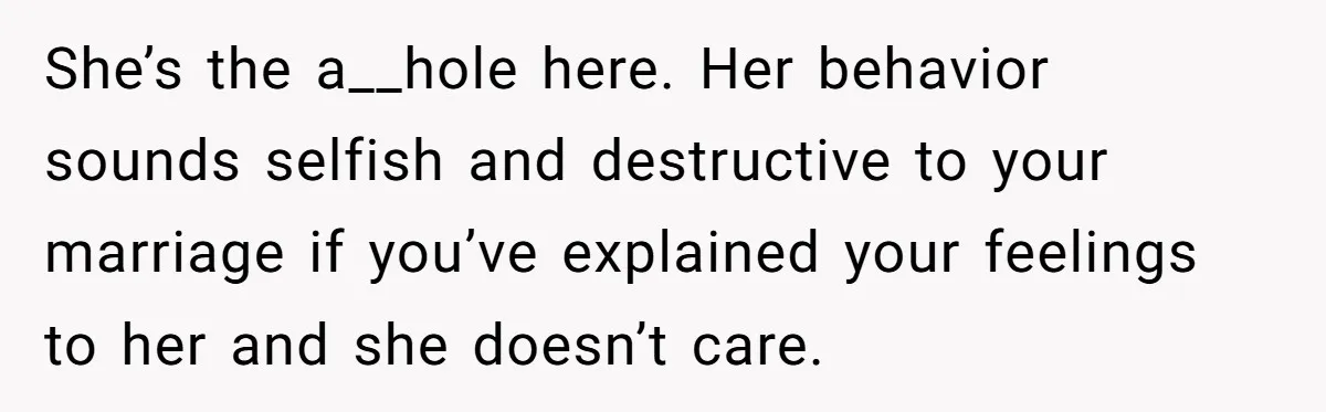 She’s the a__hole here. Her behavior sounds selfish and destructive to your marriage if you’ve explained your feelings to her and she doesn’t care.