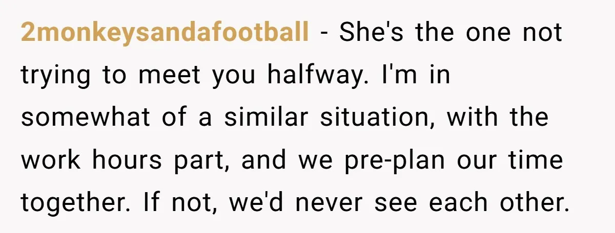 2monkeysandafootball − She's the one not trying to meet you halfway. I'm in somewhat of a similar situation, with the work hours part, and we pre-plan our time together. If...