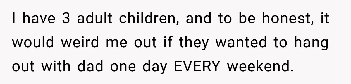 I have 3 adult children, and to be honest, it would weird me out if they wanted to hang out with dad one day EVERY weekend.