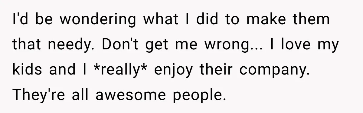 I'd be wondering what I did to make them that needy. Don't get me wrong... I love my kids and I *really* enjoy their company. They're all awesome people.