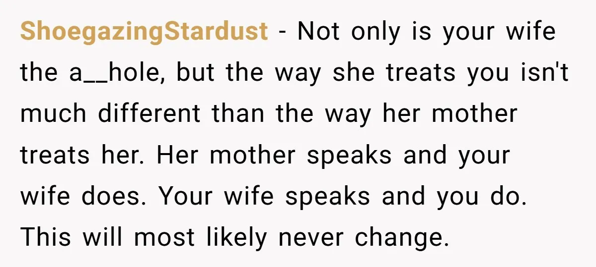 ShoegazingStardust − Not only is your wife the a__hole, but the way she treats you isn't much different than the way her mother treats her. Her mother speaks and your...