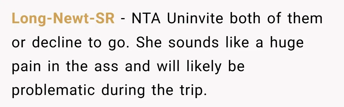 Long-Newt-SR − NTA Uninvite both of them or decline to go. She sounds like a huge pain in the ass and will likely be problematic during the trip.