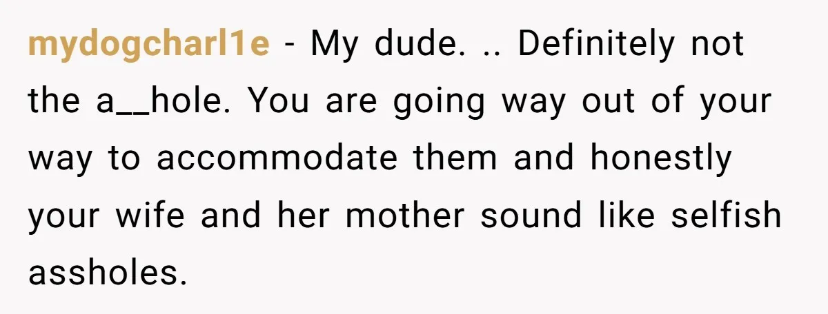 mydogcharl1e − My dude. .. Definitely not the a__hole. You are going way out of your way to accommodate them and honestly your wife and her mother sound like selfish...