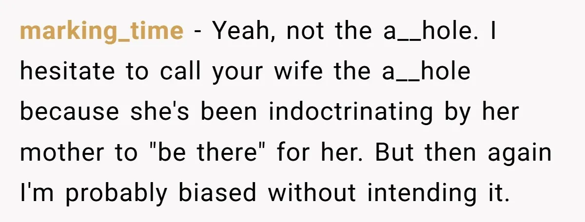 marking_time − Yeah, not the a__hole. I hesitate to call your wife the a__hole because she's been indoctrinating by her mother to "be there" for her. But then again I'm...
